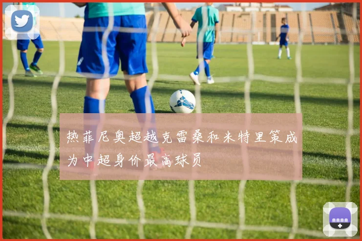 热菲尼奥超越克雷桑和米特里策成为中超身价最高球员