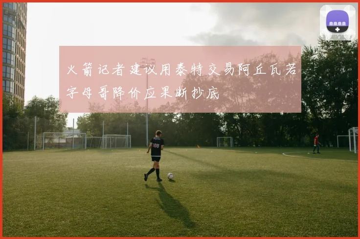 火箭记者建议用泰特交易阿丘瓦若字母哥降价应果断抄底