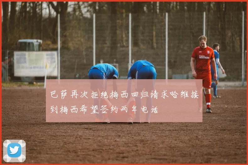 巴萨再次拒绝梅西回归请求哈维接到梅西希望签约两年电话
