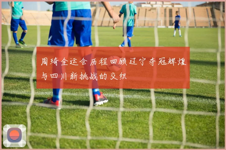 周琦全运会历程回顾辽宁夺冠辉煌与四川新挑战的交织