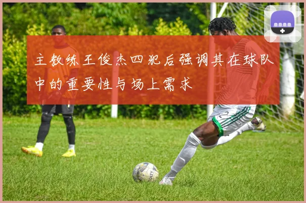 主教练王俊杰四犯后强调其在球队中的重要性与场上需求