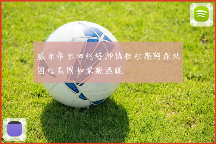威尔希尔回忆塔帅执教初期阿森纳团结氛围如家般温暖