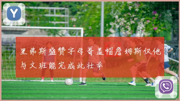 里弗斯盛赞字母哥盖帽詹姆斯仅他与文班能完成此壮举