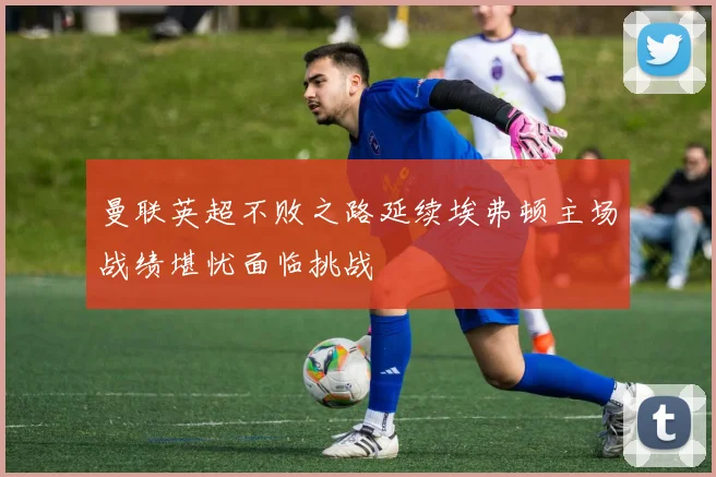 曼联英超不败之路延续埃弗顿主场战绩堪忧面临挑战