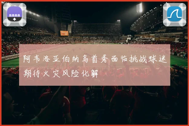 阿韦洛亚伯纳乌首秀面临挑战球迷期待火灾风险化解