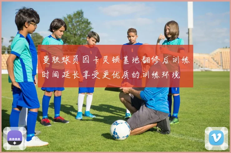 曼联球员因卡灵顿基地翻修后训练时间延长享受更优质的训练环境
