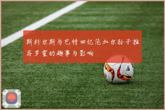 斯科尔斯与巴特回忆范加尔孙子推荐罗霍的趣事与影响